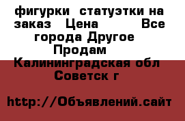 фигурки .статуэтки.на заказ › Цена ­ 250 - Все города Другое » Продам   . Калининградская обл.,Советск г.